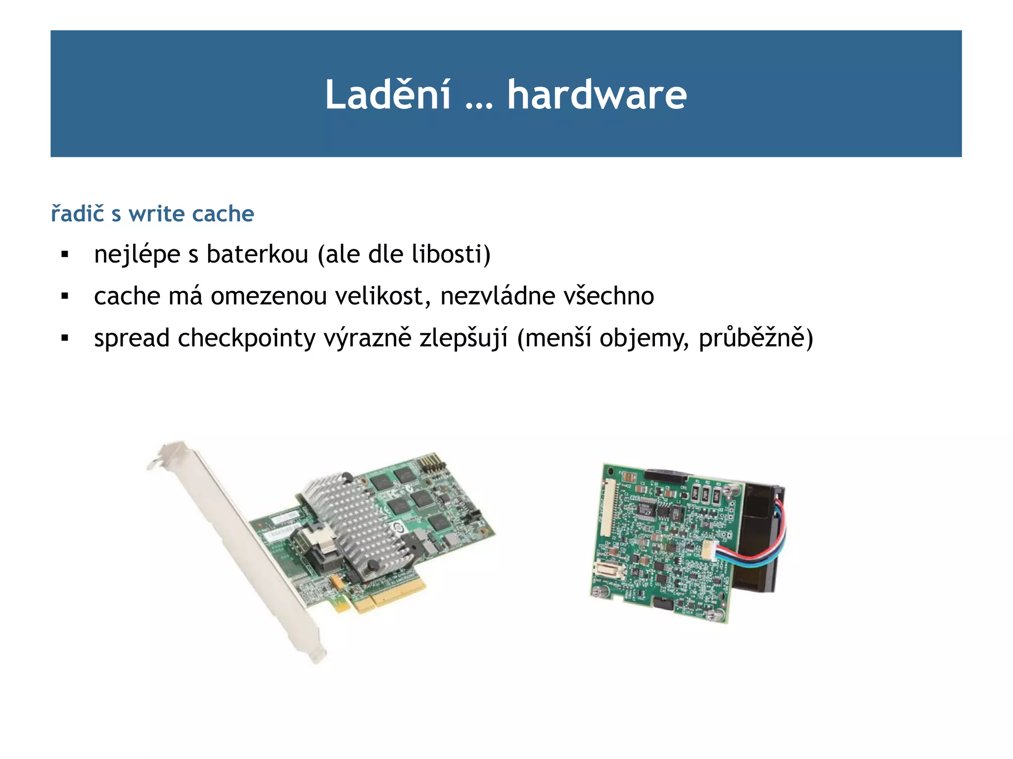Ladění … hardware

řadič s write cache
    nejlépe s baterkou (ale dle libosti)
    cache má omezenou velikost, nezvládne všechno
    spread checkpointy výrazně zlepšují (menší objemy, průběžně)
 