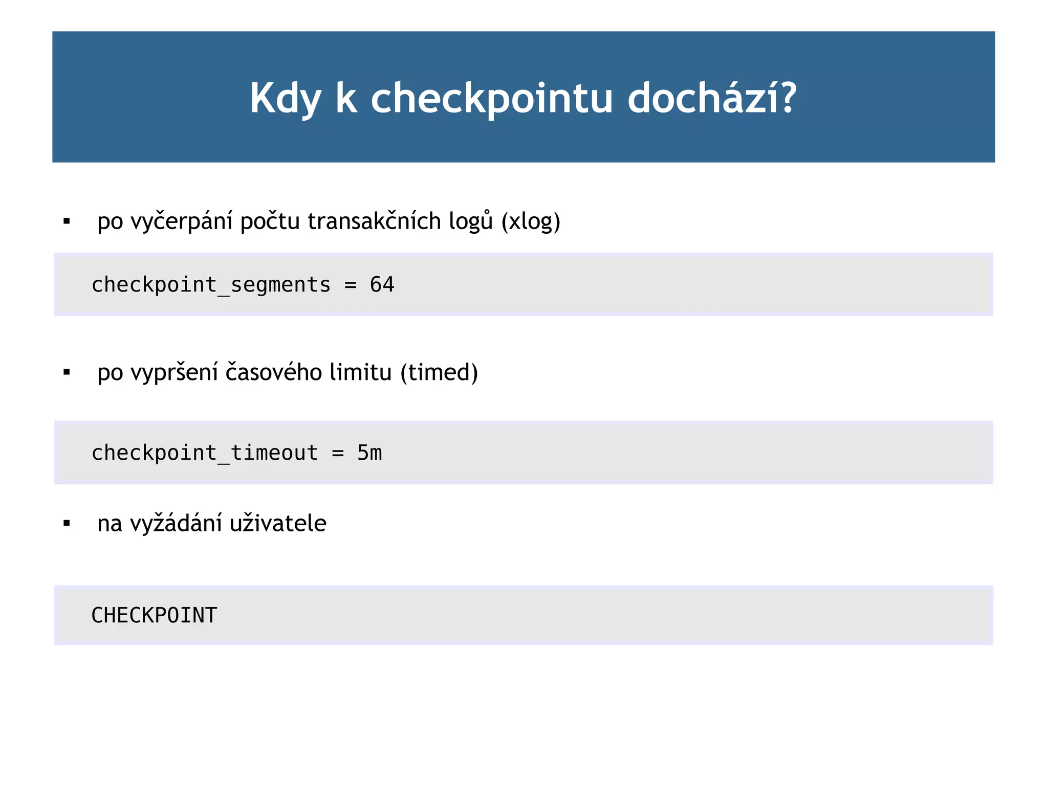Kdy k checkpointu dochází?

   po vyčerpání počtu transakčních logů (xlog)

    checkpoint_segments = 64



    po vypršení časového limitu (timed)


    checkpoint_timeout = 5m


   na vyžádání uživatele


    CHECKPOINT
 