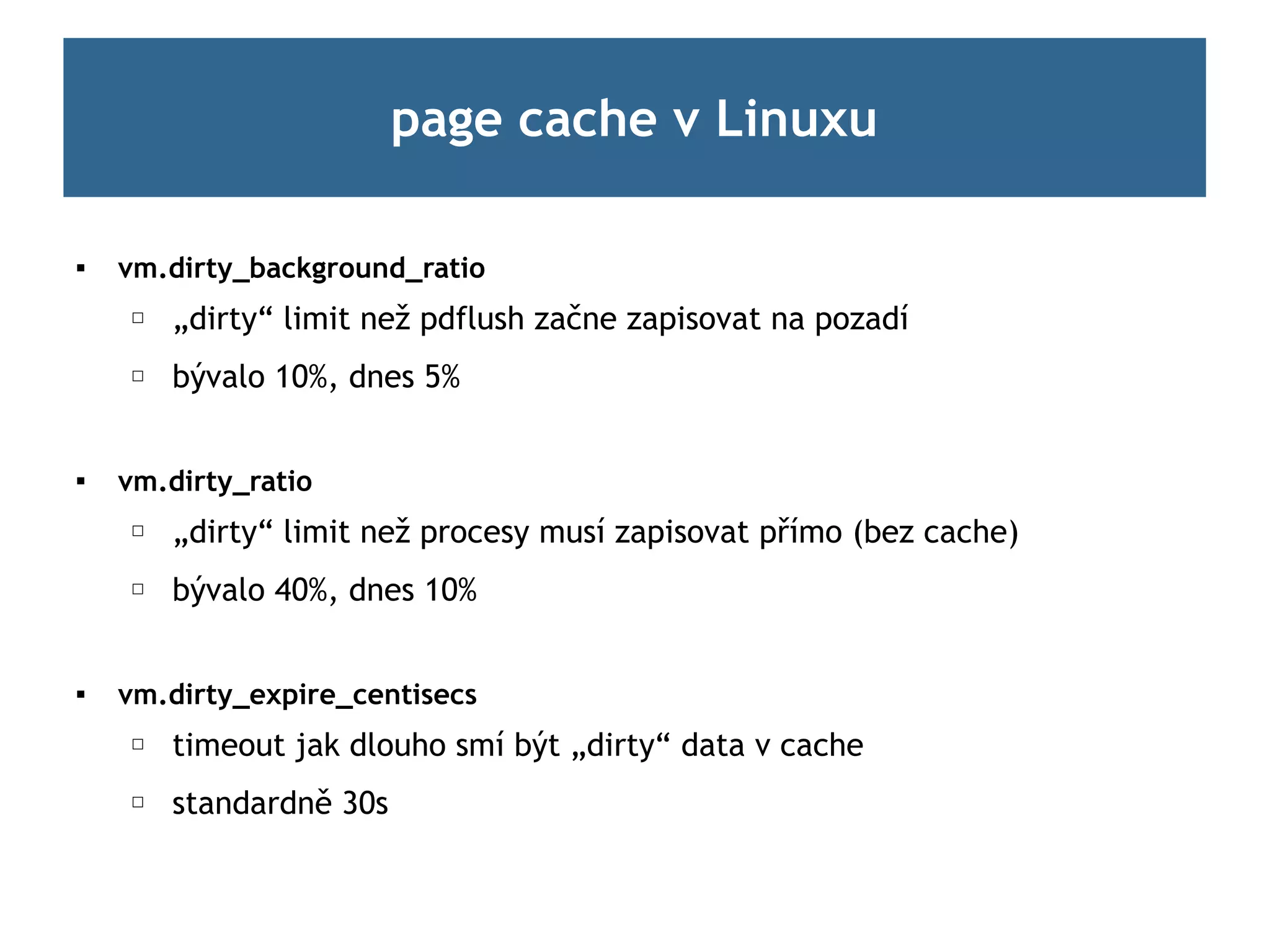page cache v Linuxu

   vm.dirty_background_ratio
    ☐   „dirty“ limit než pdflush začne zapisovat na pozadí
    ☐   bývalo 10%, dnes 5%


   vm.dirty_ratio
    ☐   „dirty“ limit než procesy musí zapisovat přímo (bez cache)
    ☐   bývalo 40%, dnes 10%


   vm.dirty_expire_centisecs
    ☐   timeout jak dlouho smí být „dirty“ data v cache
    ☐   standardně 30s
 