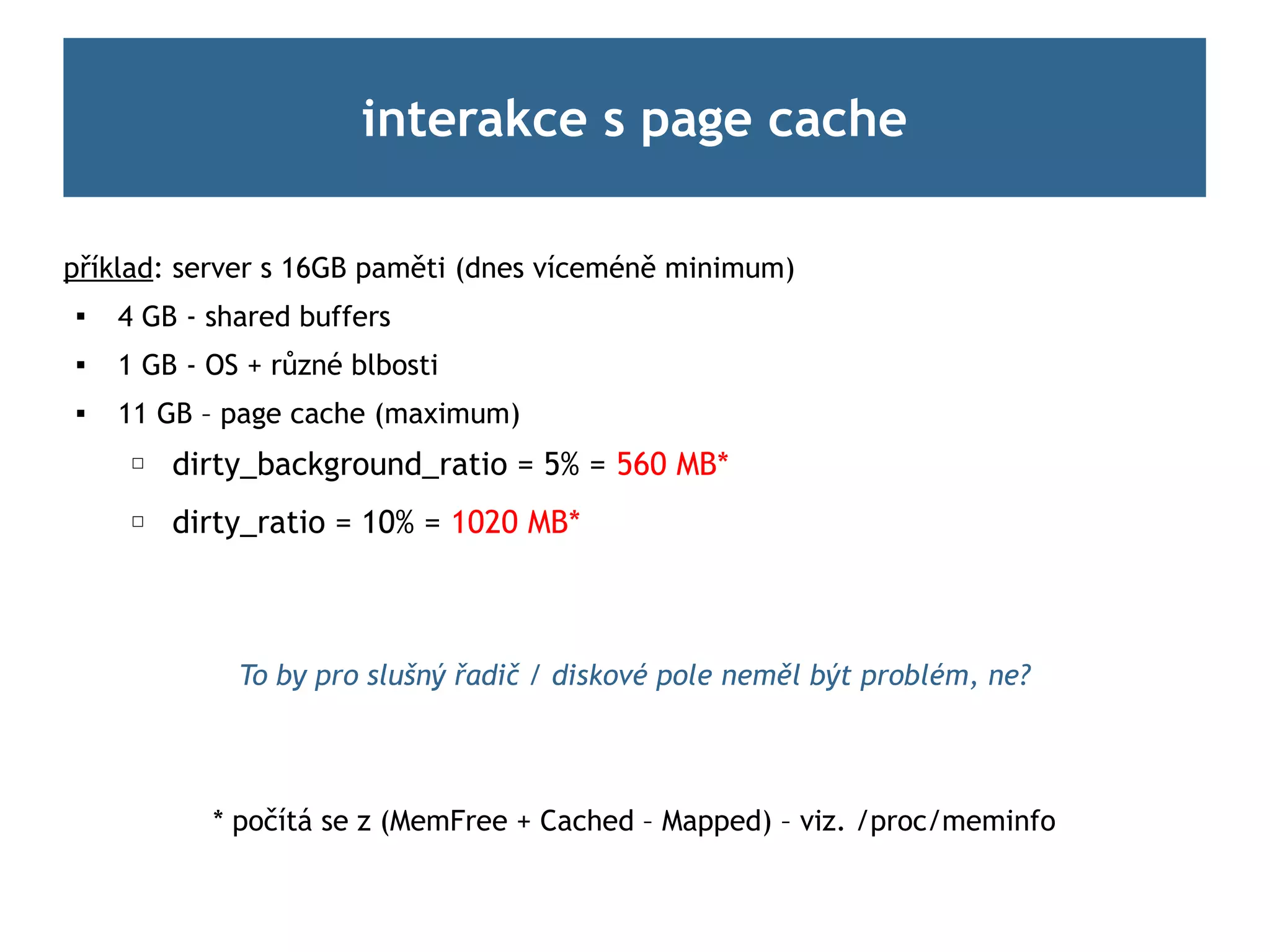 interakce s page cache

příklad: server s 16GB paměti (dnes víceméně minimum)

    4 GB - shared buffers
   1 GB - OS + různé blbosti
   11 GB – page cache (maximum)
     ☐   dirty_background_ratio = 5% = 560 MB*
     ☐   dirty_ratio = 10% = 1020 MB*



             To by pro slušný řadič / diskové pole neměl být problém, ne?




           * počítá se z (MemFree + Cached – Mapped) – viz. /proc/meminfo
 