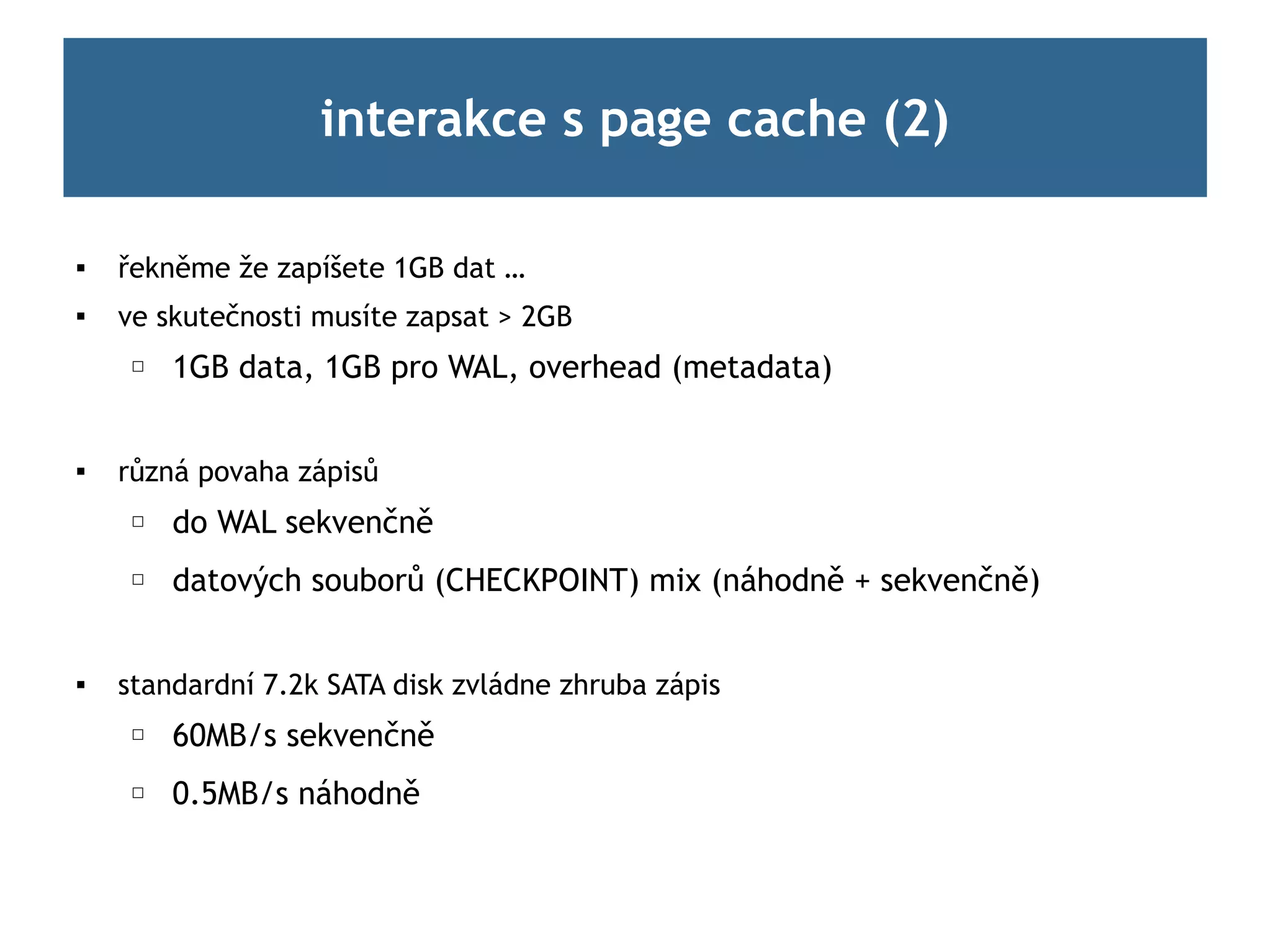 interakce s page cache (2)

   řekněme že zapíšete 1GB dat …

    ve skutečnosti musíte zapsat > 2GB
     ☐   1GB data, 1GB pro WAL, overhead (metadata)


   různá povaha zápisů
     ☐   do WAL sekvenčně
     ☐   datových souborů (CHECKPOINT) mix (náhodně + sekvenčně)


   standardní 7.2k SATA disk zvládne zhruba zápis
     ☐   60MB/s sekvenčně
     ☐   0.5MB/s náhodně
 