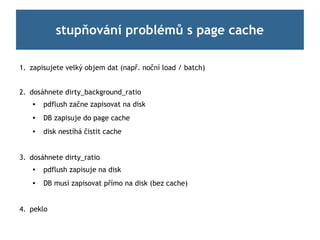 stupňování problémů s page cache

1. zapisujete velký objem dat (např. noční load / batch)


2. dosáhnete dirty_background_ratio
       pdflush začne zapisovat na disk
       DB zapisuje do page cache
       disk nestíhá čistit cache


3. dosáhnete dirty_ratio
    
        pdflush zapisuje na disk
       DB musí zapisovat přímo na disk (bez cache)


4. peklo
 