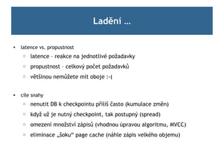 Ladění …

   latence vs. propustnost
     ☐   latence – reakce na jednotlivé požadavky
     ☐   propustnost – celkový počet požadavků
     ☐   většinou nemůžete mít oboje :-(


   cíle snahy
     ☐   nenutit DB k checkpointu příliš často (kumulace změn)
     ☐   když už je nutný checkpoint, tak postupný (spread)
     ☐   omezení množství zápisů (vhodnou úpravou algoritmu, MVCC)
     ☐   eliminace „šoku“ page cache (náhle zápis velkého objemu)
 