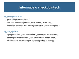 informace o checkpointech

log_checkpoints = on

    první co byste měli udělat
   základní informace (interval, kolik bufferů, trvání sync)
   umožňuje korelovat data oproti jiným datům (běžel checkpoint?)


pg_stat_bgwriter
   agregovaná data (kolik checkpointů jakého typu, kolik bufferů)

    ideální pro sběr snapshotů (kolik snapshotů za hodinu apod.)
   informace i o dalších zdrojích zápisů (bgwriter, backendy)
 