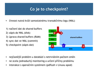 Co je to checkpoint?

   činnost nutná kvůli samostatnému transakčnímu logu (WAL)


1) načtení dat do shared buffers
                                       WAL
2) zápis do WAL (disk)                      2   3
                                       WAL
3) úprava shared buffers (RAM)                           shared buffers
                                       WAL
4) sync dat ve WAL (commit)
                                       WAL
5) checkpoint (zápis dat)               4           1                     5
                                                        disk



   nejčastější problém u databází s netriviálním počtem změn
   ne zcela jednoduchý monitoring a určení příčiny problému
   interakce s operačním systémem (pdflush v Linuxu apod)
 