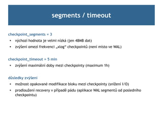 segments / timeout

checkpoint_segments = 3

    výchozí hodnota je velmi nízká (jen 48MB dat)
   zvýšení omezí frekvenci „xlog“ checkpointů (není místo ve WAL)


checkpoint_timeout = 5 min
   zvýšení maximální doby mezi checkpointy (maximum 1h)


důsledky zvýšení
   možnost opakované modifikace bloku mezi checkpointy (snížení I/O)
   prodloužení recovery v případě pádu (aplikace WAL segmentů od posledního
    checkpointu)
 