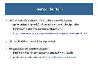 shared_buffers

   občas se doporučuje zmenšit shared buffers (méně dat k zápisu)
     ☐   spíše zastaralá (pre-8.3) alternativa k spread checkpointům
     ☐   kombinace s agresivní konfigurací bgwriteru
     ☐
         http://www.westnet.com/~gsmith/content/postgresql/chkp-bgw-83.htm


   při čtení to většinou nevadí (díky page cache)


   při zápisu může mít negativní důsledky
     ☐   backendy jsou nuceny zapisovat data samy (tj. iowait)
     ☐   projevuje se jako růst pg_stat_bgwriter.buffers_backend
 