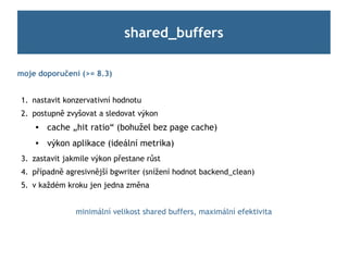 shared_buffers

moje doporučení (>= 8.3)


1. nastavit konzervativní hodnotu
2. postupně zvyšovat a sledovat výkon
       cache „hit ratio“ (bohužel bez page cache)
       výkon aplikace (ideální metrika)
3. zastavit jakmile výkon přestane růst
4. případně agresivnější bgwriter (snížení hodnot backend_clean)
5. v každém kroku jen jedna změna


               minimální velikost shared buffers, maximální efektivita
 