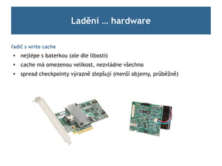 Ladění … hardware

řadič s write cache
    nejlépe s baterkou (ale dle libosti)
    cache má omezenou velikost, nezvládne všechno
    spread checkpointy výrazně zlepšují (menší objemy, průběžně)
 