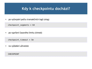Kdy k checkpointu dochází?

   po vyčerpání počtu transakčních logů (xlog)

    checkpoint_segments = 64



    po vypršení časového limitu (timed)


    checkpoint_timeout = 5m


   na vyžádání uživatele


    CHECKPOINT
 