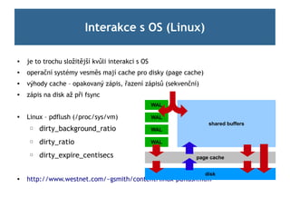 Interakce s OS (Linux)

   je to trochu složitější kvůli interakci s OS

    operační systémy vesměs mají cache pro disky (page cache)
   výhody cache – opakovaný zápis, řazení zápisů (sekvenční)
   zápis na disk až při fsync
                                                   WAL

   Linux – pdflush (/proc/sys/vm)                 WAL
                                                                 shared buffers
     ☐   dirty_background_ratio                    WAL

     ☐   dirty_ratio                               WAL

     ☐   dirty_expire_centisecs                             page cache


                                                                disk
   http://www.westnet.com/~gsmith/content/linux-pdflush.htm
 