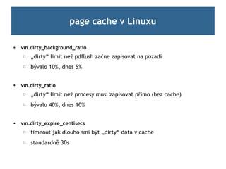 page cache v Linuxu

   vm.dirty_background_ratio
    ☐   „dirty“ limit než pdflush začne zapisovat na pozadí
    ☐   bývalo 10%, dnes 5%


   vm.dirty_ratio
    ☐   „dirty“ limit než procesy musí zapisovat přímo (bez cache)
    ☐   bývalo 40%, dnes 10%


   vm.dirty_expire_centisecs
    ☐   timeout jak dlouho smí být „dirty“ data v cache
    ☐   standardně 30s
 