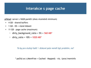 interakce s page cache

příklad: server s 16GB paměti (dnes víceméně minimum)

    4 GB - shared buffers
   1 GB - OS + různé blbosti
   11 GB – page cache (maximum)
     ☐   dirty_background_ratio = 5% = 560 MB*
     ☐   dirty_ratio = 10% = 1020 MB*



             To by pro slušný řadič / diskové pole neměl být problém, ne?




           * počítá se z (MemFree + Cached – Mapped) – viz. /proc/meminfo
 