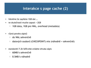 interakce s page cache (2)

   řekněme že zapíšete 1GB dat …

    ve skutečnosti musíte zapsat > 2GB
     ☐   1GB data, 1GB pro WAL, overhead (metadata)


   různá povaha zápisů
     ☐   do WAL sekvenčně
     ☐   datových souborů (CHECKPOINT) mix (náhodně + sekvenčně)


   standardní 7.2k SATA disk zvládne zhruba zápis
     ☐   60MB/s sekvenčně
     ☐   0.5MB/s náhodně
 