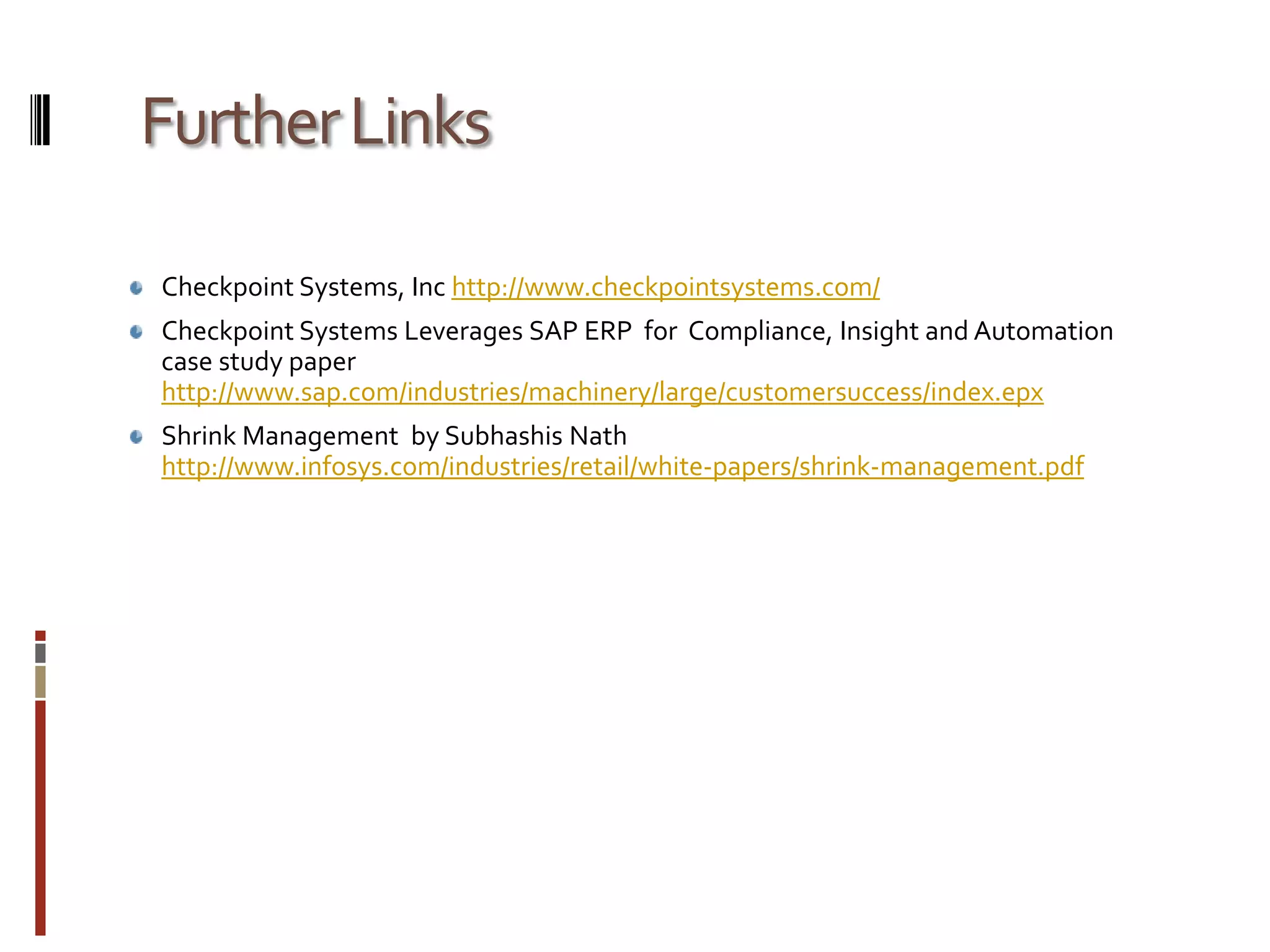 Further LinksCheckpoint Systems, Inc http://www.checkpointsystems.com/Checkpoint Systems Leverages SAP ERP  for  Compliance, Insight and Automation case study paper http://www.sap.com/industries/machinery/large/customersuccess/index.epxShrink Management  by SubhashisNathhttp://www.infosys.com/industries/retail/white-papers/shrink-management.pdf