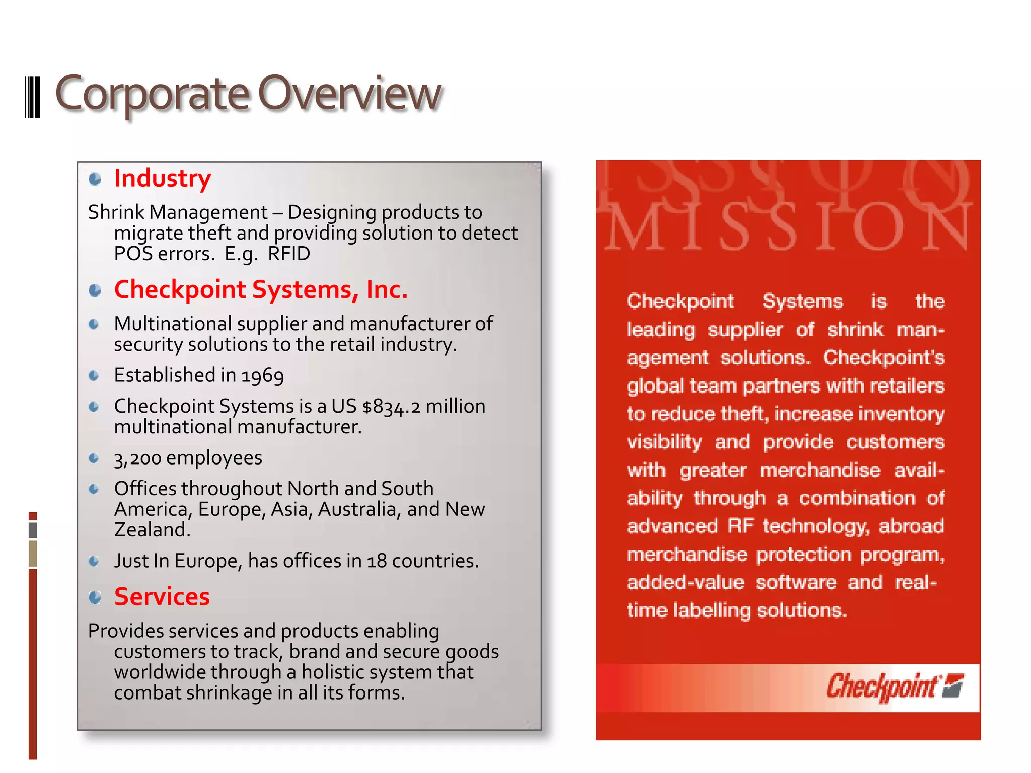Corporate OverviewIndustryShrink Management – Designing products to migrate theft and providing solution to detect POS errors.  E.g.  RFIDCheckpoint Systems, Inc.Multinational supplier and manufacturer of security solutions to the retail industry.Established in 1969Checkpoint Systems is a US $834.2 million multinational manufacturer.3,200 employeesOffices throughout North and South America, Europe, Asia, Australia, and New Zealand.Just In Europe, has offices in 18 countries. ServicesProvides services and products enabling customers to track, brand and secure goods  worldwide through a holistic system that combat shrinkage in all its forms.