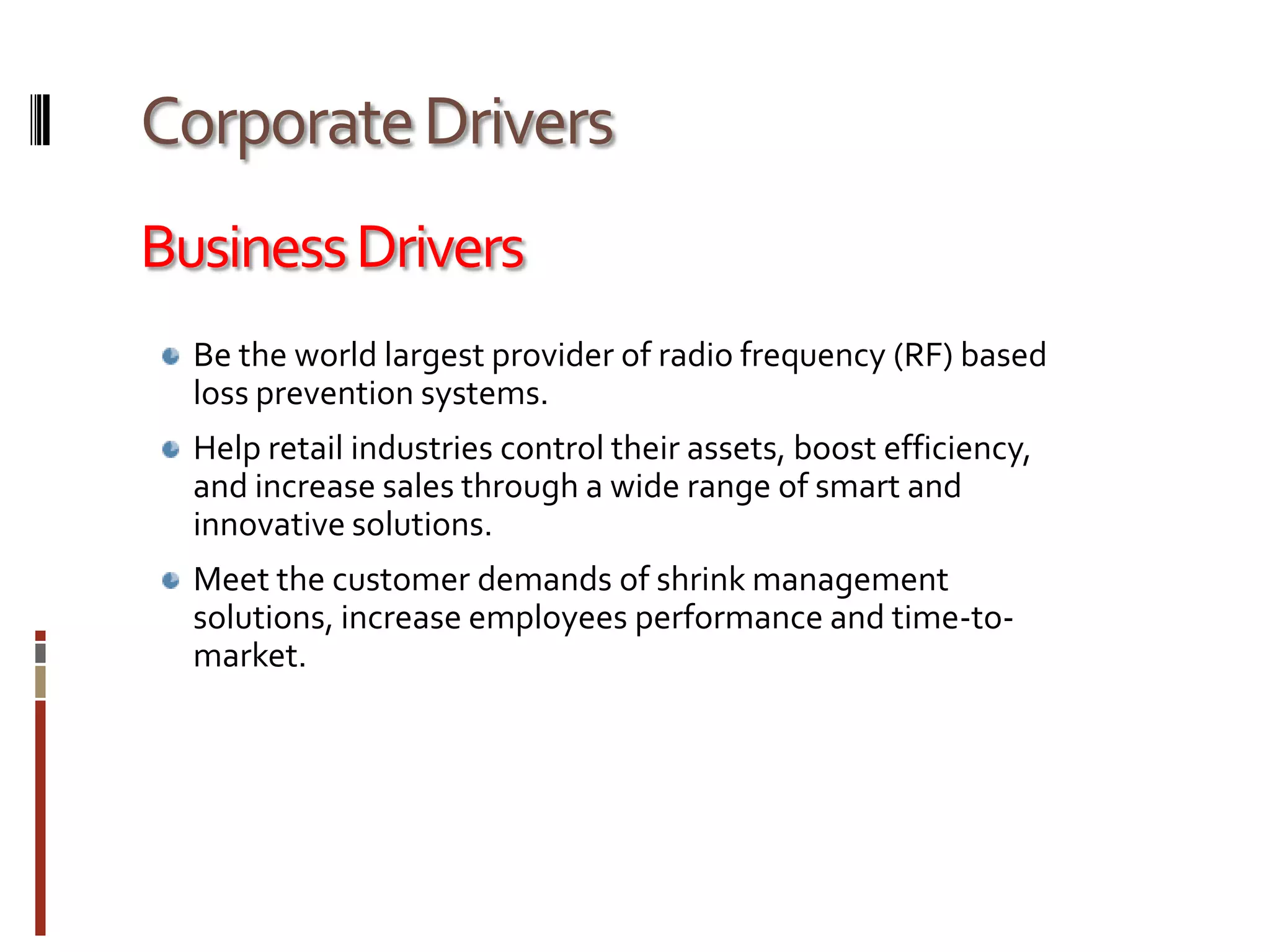 Corporate DriversBusiness DriversBe the world largest provider of radio frequency (RF) based loss prevention systems.Help retail industries control their assets, boost efficiency, and increase sales through a wide range of smart and innovative solutions. Meet the customer demands of shrink management solutions, increase employees performance and time-to-market.