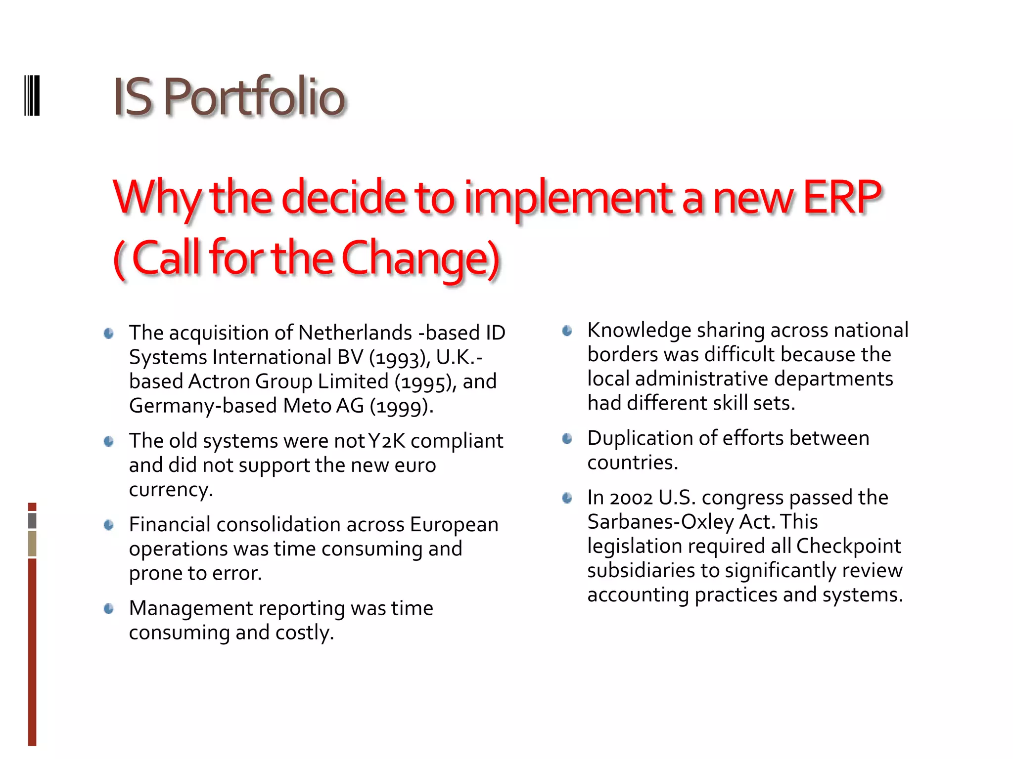 IS PortfolioWhy the decide to implement a new ERP ( Call for the Change)The acquisition of Netherlands -based ID Systems International BV (1993), U.K.-based Actron Group Limited (1995), and Germany-based Meto AG (1999).The old systems were not Y2K compliant and did not support the new euro currency.Financial consolidation across European operations was time consuming and prone to error. Management reporting was time consuming and costly.Knowledge sharing across national borders was difficult because the local administrative departments had different skill sets.Duplication of efforts between countries.In 2002 U.S. congress passed the Sarbanes-Oxley Act. This legislation required all Checkpoint subsidiaries to significantly review accounting practices and systems.