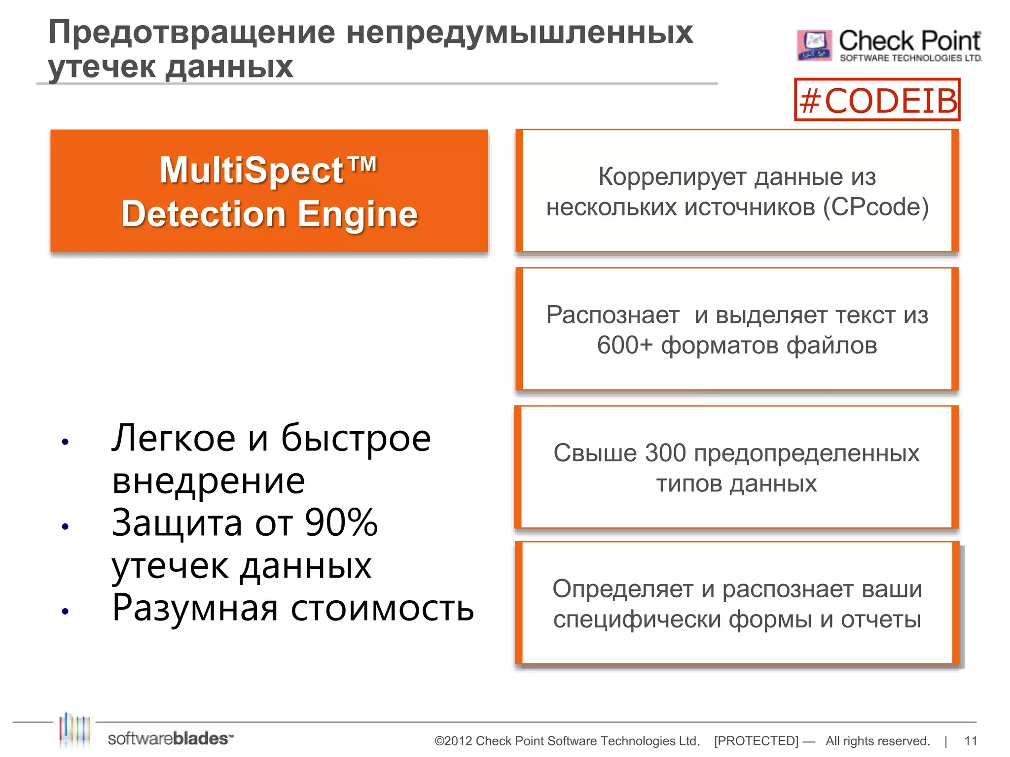 Предотвращение непредумышленных 
утечек данных 
Коррелирует данные из 
нескольких источников (CPcode) 
©2012 Check Point Software Technologies Ltd. [PROTECTED] — All rights reserved. | 11 
MultiSpect™ 
Detection Engine 
Распознает и выделяет текст из 
600+ форматов файлов 
Свыше 300 предопределенных 
типов данных 
Определяет и распознает ваши 
специфически формы и отчеты 
• Легкое и быстрое 
внедрение 
• Защита от 90% 
утечек данных 
• Разумная стоимость 
#CODEIB 
 