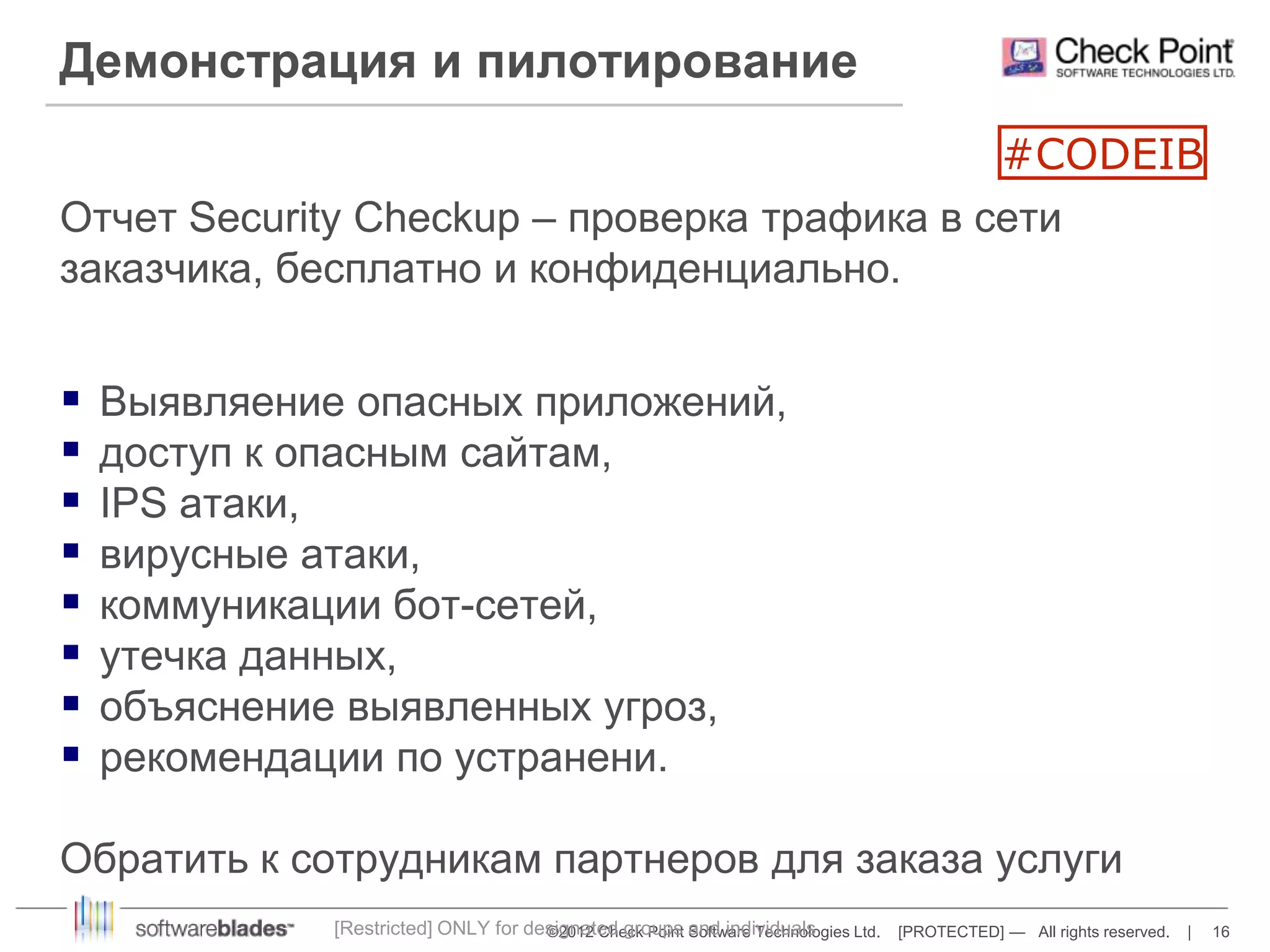 Демонстрация и пилотирование 
#CODEIB 
Отчет Security Checkup – проверка трафика в сети 
заказчика, бесплатно и конфиденциально. 
 Выявляение опасных приложений, 
 доступ к опасным сайтам, 
 IPS атаки, 
 вирусные атаки, 
 коммуникации бот-сетей, 
 утечка данных, 
 объяснение выявленных угроз, 
 рекомендации по устранени. 
Обратить к сотрудникам партнеров для заказа услуги 
[Restricted] ONLY for designated groups and individuals 
©2012 Check Point Software Technologies Ltd. [PROTECTED] — All rights reserved. | 16 
 
