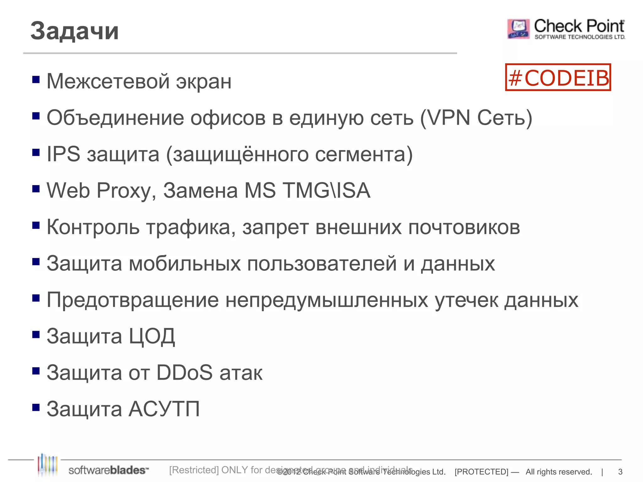  Межсетевой экран 
 Объединение офисов в единую сеть (VPN Сеть) 
 IPS защита (защищённого сегмента) 
 Web Proxy, Замена MS TMGISA 
 Контроль трафика, запрет внешних почтовиков 
 Защита мобильных пользователей и данных 
 Предотвращение непредумышленных утечек данных 
 Защита ЦОД 
 Защита от DDoS атак 
 Защита АСУТП 
©2012 Check Point Software Technologies Ltd. [PROTECTED] — All rights reserved. | 3 
Задачи 
[Restricted] ONLY for designated groups and individuals 
#CODEIB 
 