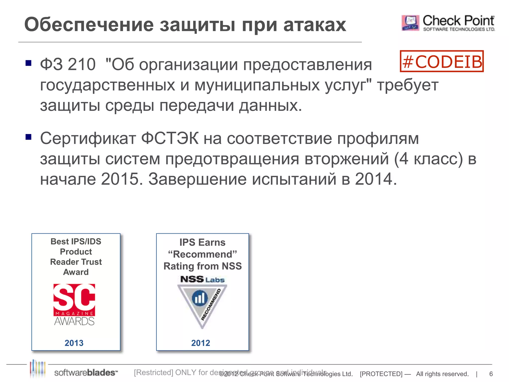 Обеспечение защиты при атаках 
 ФЗ 210 "Об организации предоставления 
государственных и муниципальных услуг" требует 
защиты среды передачи данных. 
 Сертификат ФСТЭК на соответствие профилям 
защиты систем предотвращения вторжений (4 класс) в 
начале 2015. Завершение испытаний в 2014. 
[Restricted] ONLY for designated groups and individuals 
©2012 Check Point Software Technologies Ltd. [PROTECTED] — All rights reserved. | 6 
Best IPS/IDS 
Product 
Reader Trust 
Award 
2013 
IPS Earns 
“Recommend” 
Rating from NSS 
2012 
#CODEIB 
 