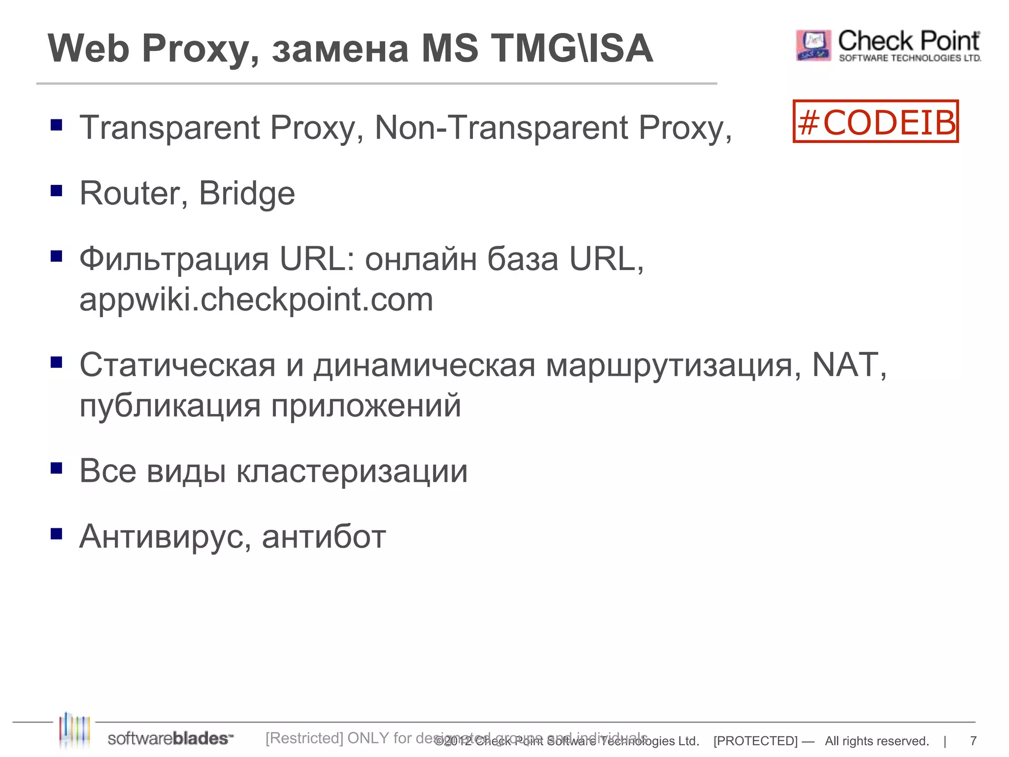 Web Proxy, замена MS TMGISA 
 Transparent Proxy, Non-Transparent Proxy, 
©2012 Check Point Software Technologies Ltd. [PROTECTED] — All rights reserved. | 7 
 Router, Bridge 
 Фильтрация URL: онлайн база URL, 
appwiki.checkpoint.com 
 Статическая и динамическая маршрутизация, NAT, 
публикация приложений 
 Все виды кластеризации 
 Антивирус, антибот 
[Restricted] ONLY for designated groups and individuals 
#CODEIB 
 