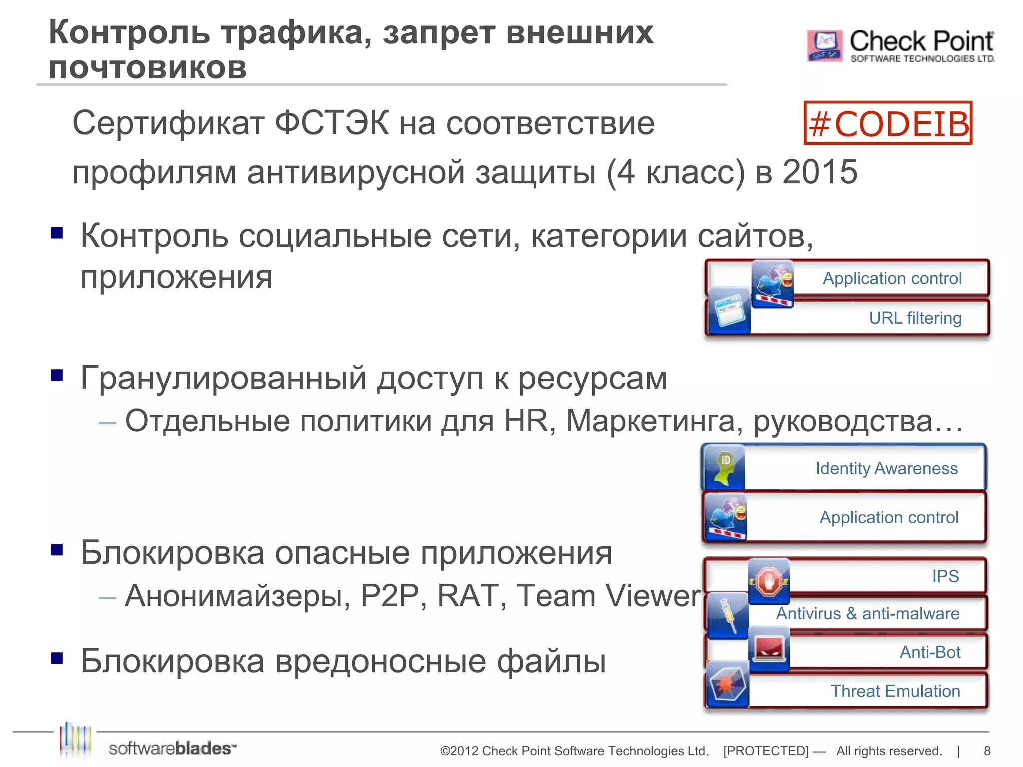 Контроль трафика, запрет внешних 
почтовиков 
Сертификат ФСТЭК на соответствие 
профилям антивирусной защиты (4 класс) в 2015 
#CODEIB 
 Контроль социальные сети, категории сайтов, 
Application control 
IPS 
©2012 Check Point Software Technologies Ltd. [PROTECTED] — All rights reserved. | 8 
приложения 
 Гранулированный доступ к ресурсам 
– Отдельные политики для HR, Маркетинга, руководства… 
 Блокировка опасные приложения 
– Анонимайзеры, P2P, RAT, Team Viewer 
 Блокировка вредоносные файлы 
Application control 
URL filtering 
Identity Awareness 
Antivirus & anti-malware 
Anti-Bot 
Threat Emulation 
 