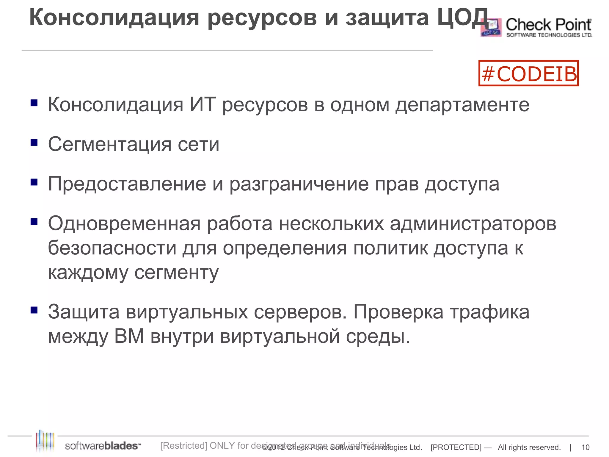 Консолидация ресурсов и защита ЦОД 
 Консолидация ИТ ресурсов в одном департаменте 
©2012 Check Point Software Technologies Ltd. [PROTECTED] — All rights reserved. | 10 
 Сегментация сети 
 Предоставление и разграничение прав доступа 
 Одновременная работа нескольких администраторов 
безопасности для определения политик доступа к 
каждому сегменту 
 Защита виртуальных серверов. Проверка трафика 
между ВМ внутри виртуальной среды. 
[Restricted] ONLY for designated groups and individuals 
#CODEIB 
 