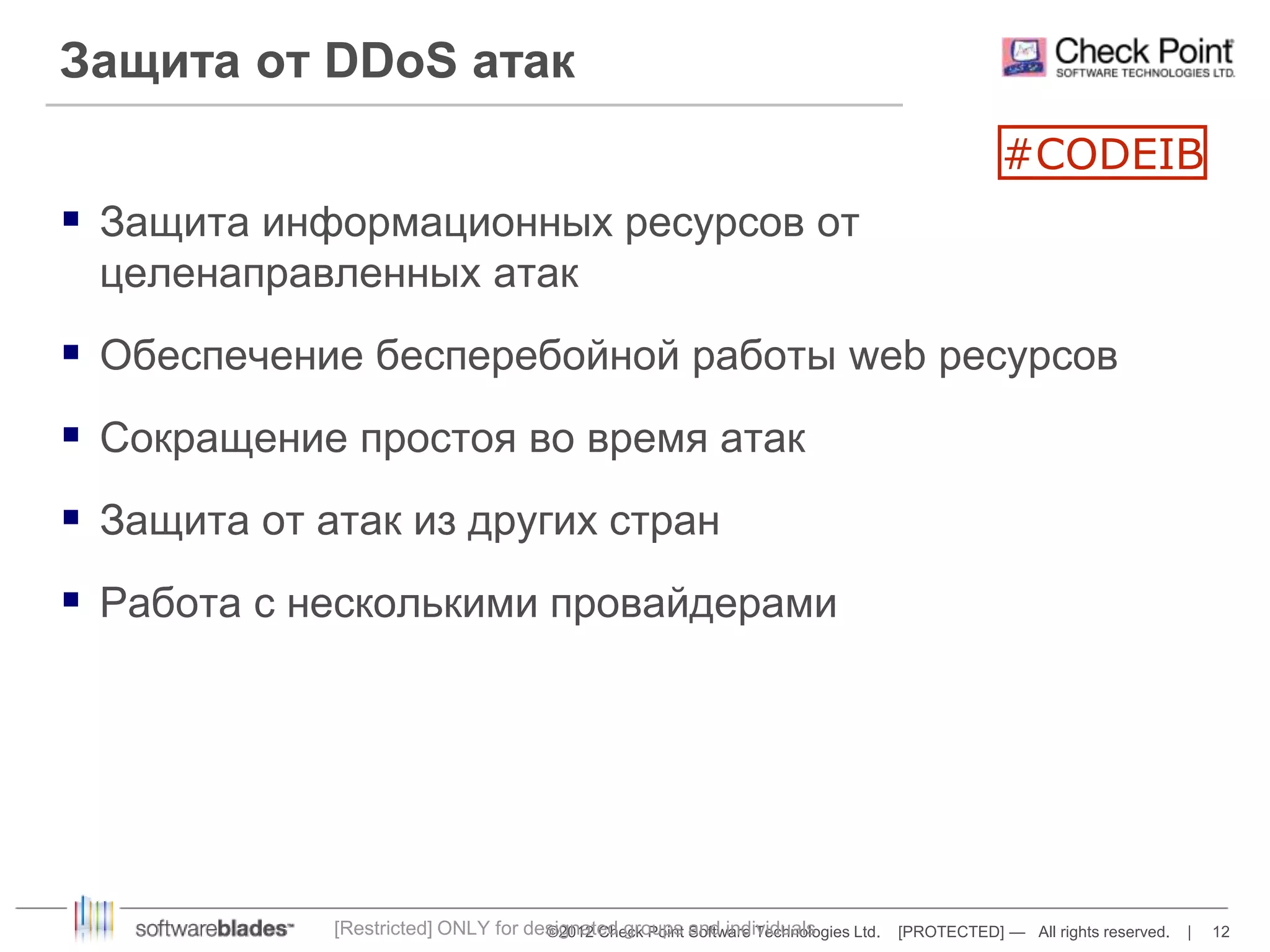 Защита от DDoS атак 
 Защита информационных ресурсов от 
целенаправленных атак 
#CODEIB 
 Обеспечение бесперебойной работы web ресурсов 
 Сокращение простоя во время атак 
 Защита от атак из других стран 
 Работа с несколькими провайдерами 
[Restricted] ONLY for designated groups and individuals 
©2012 Check Point Software Technologies Ltd. [PROTECTED] — All rights reserved. | 12 
 
