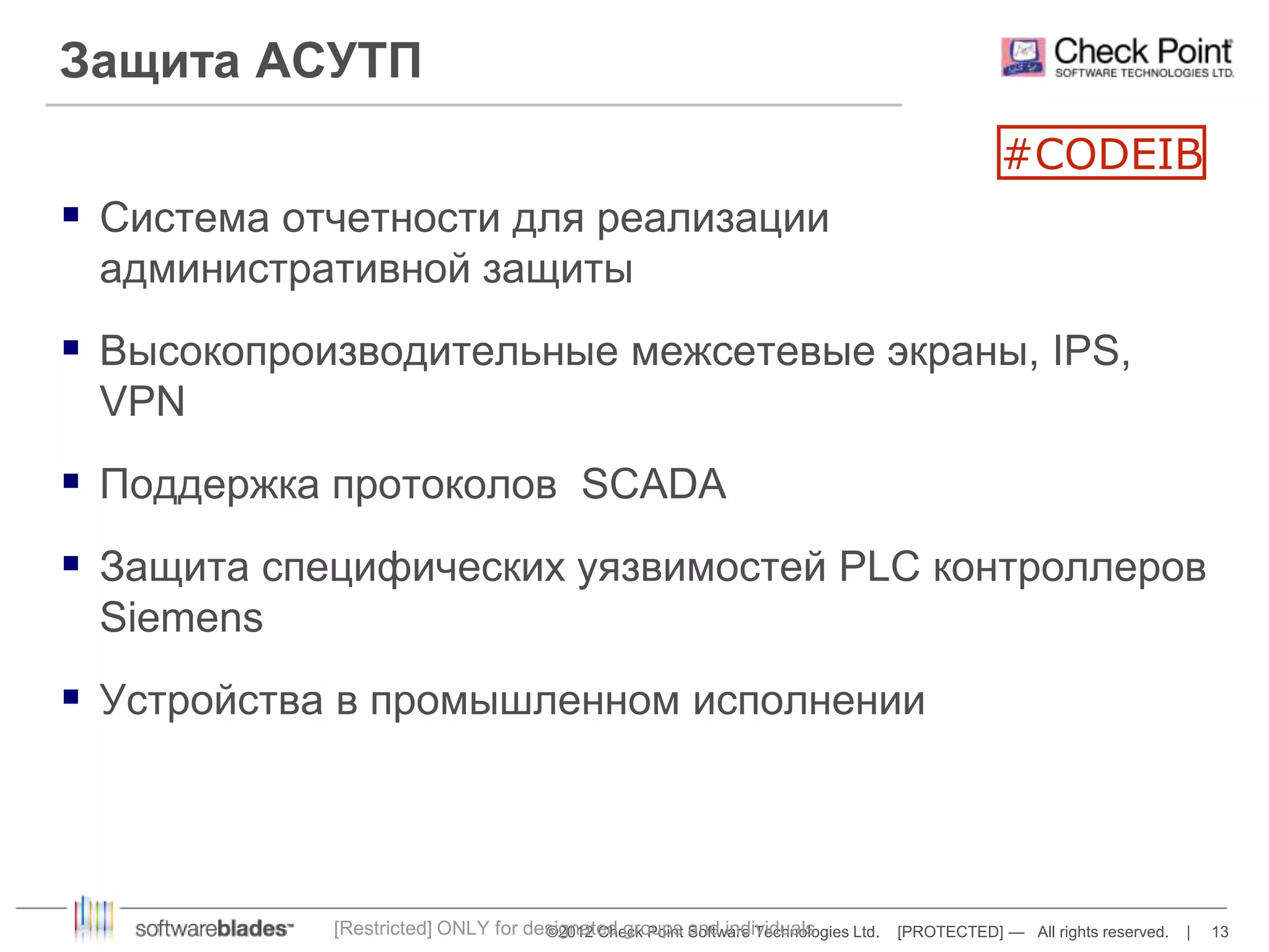 ©2012 Check Point Software Technologies Ltd. [PROTECTED] — All rights reserved. | 13 
Защита АСУТП 
 Система отчетности для реализации 
административной защиты 
 Высокопроизводительные межсетевые экраны, IPS, 
VPN 
 Поддержка протоколов SCADA 
 Защита специфических уязвимостей PLC контроллеров 
Siemens 
 Устройства в промышленном исполнении 
[Restricted] ONLY for designated groups and individuals 
#CODEIB 
 