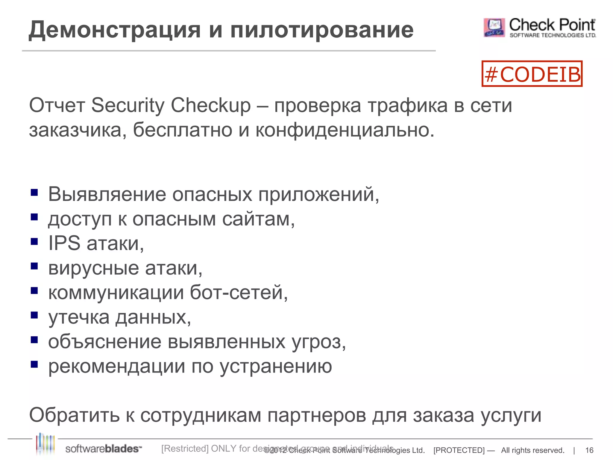Демонстрация и пилотирование 
#CODEIB 
Отчет Security Checkup – проверка трафика в сети 
заказчика, бесплатно и конфиденциально. 
 Выявляение опасных приложений, 
 доступ к опасным сайтам, 
 IPS атаки, 
 вирусные атаки, 
 коммуникации бот-сетей, 
 утечка данных, 
 объяснение выявленных угроз, 
 рекомендации по устранению 
Обратить к сотрудникам партнеров для заказа услуги 
[Restricted] ONLY for designated groups and individuals 
©2012 Check Point Software Technologies Ltd. [PROTECTED] — All rights reserved. | 16 
 