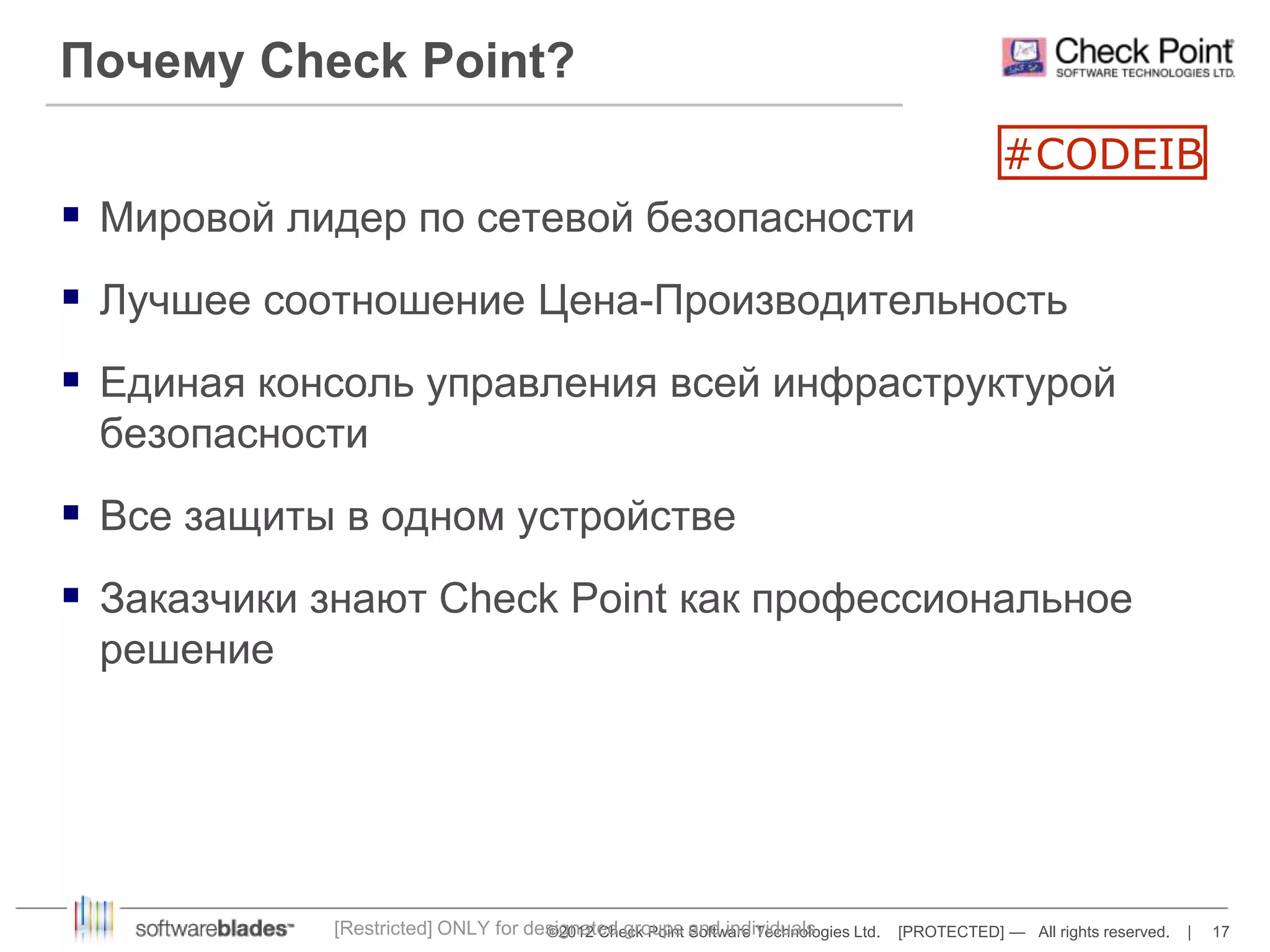 Почему Check Point? 
 Мировой лидер по сетевой безопасности 
 Лучшее соотношение Цена-Производительность 
 Единая консоль управления всей инфраструктурой 
©2012 Check Point Software Technologies Ltd. [PROTECTED] — All rights reserved. | 17 
безопасности 
 Все защиты в одном устройстве 
 Заказчики знают Check Point как профессиональное 
решение 
[Restricted] ONLY for designated groups and individuals 
#CODEIB 
 