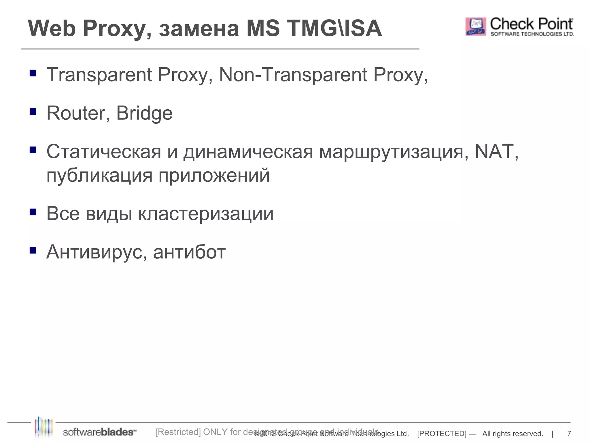Web Proxy, замена MS TMGISA 
 Transparent Proxy, Non-Transparent Proxy, 
©2012 Check Point Software Technologies Ltd. [PROTECTED] — All rights reserved. | 7 
 Router, Bridge 
 Статическая и динамическая маршрутизация, NAT, 
публикация приложений 
 Все виды кластеризации 
 Антивирус, антибот 
[Restricted] ONLY for designated groups and individuals 
 