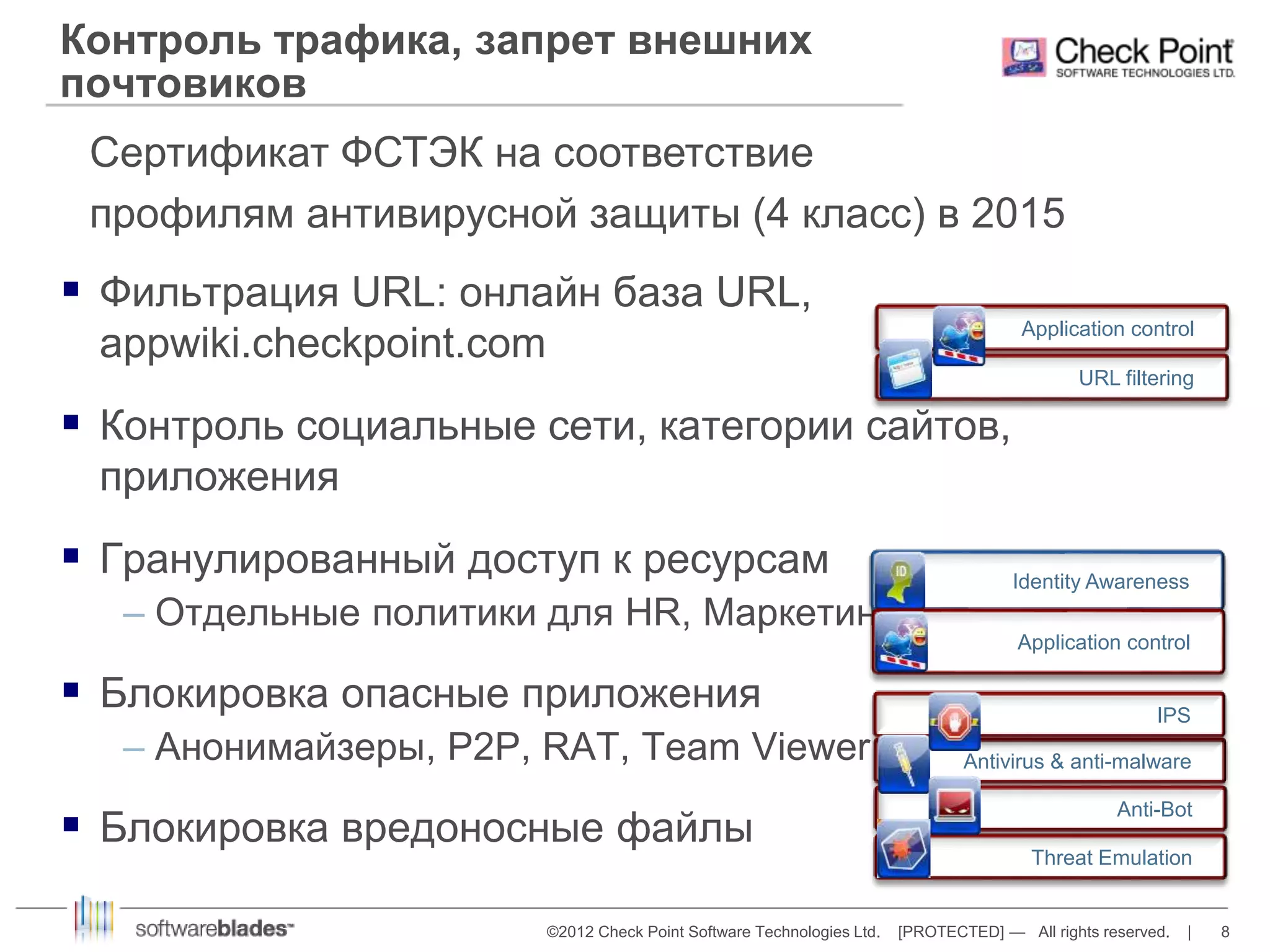 Контроль трафика, запрет внешних 
почтовиков 
Сертификат ФСТЭК на соответствие 
профилям антивирусной защиты (4 класс) в 2015 
 Фильтрация URL: онлайн база URL, 
Application control 
IPS 
©2012 Check Point Software Technologies Ltd. [PROTECTED] — All rights reserved. | 8 
appwiki.checkpoint.com 
 Контроль социальные сети, категории сайтов, 
приложения 
 Гранулированный доступ к ресурсам 
– Отдельные политики для HR, Маркетинга, руководства… 
 Блокировка опасные приложения 
– Анонимайзеры, P2P, RAT, Team Viewer 
 Блокировка вредоносные файлы 
Application control 
URL filtering 
Identity Awareness 
Antivirus & anti-malware 
Anti-Bot 
Threat Emulation 
 