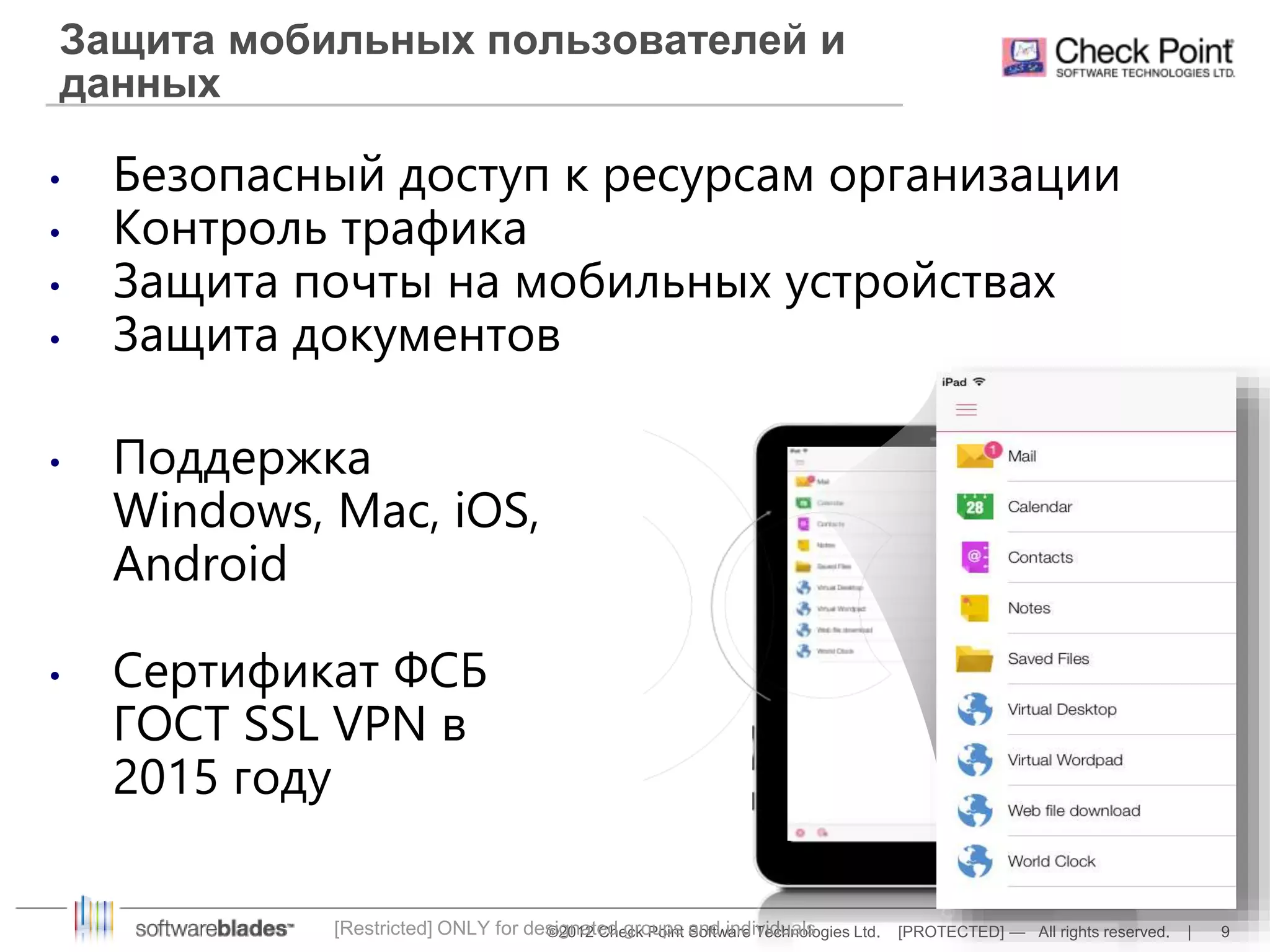 Защита мобильных пользователей и 
данных 
• Безопасный доступ к ресурсам организации 
• Контроль трафика 
• Защита почты на мобильных устройствах 
• Защита документов 
[Restricted] ONLY for designated groups and individuals 
©2012 Check Point Software Technologies Ltd. [PROTECTED] — All rights reserved. | 9 
• Поддержка 
Windows, Mac, iOS, 
Android 
• Сертификат ФСБ 
ГОСТ SSL VPN в 
2015 году 
 