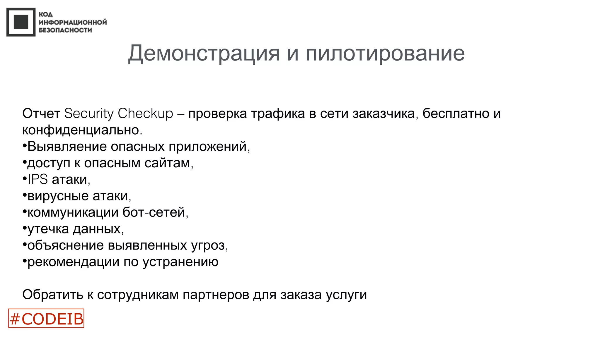 Демонстрация и пилотирование
Отчет Security Checkup – ,проверка трафика в сети заказчика бесплатно и
.конфиденциально
• ,Выявляение опасных приложений
• ,доступ к опасным сайтам
•IPS ,атаки
• ,вирусные атаки
• - ,коммуникации бот сетей
• ,утечка данных
• ,объяснение выявленных угроз
•рекомендации по устранению
Обратить к сотрудникам партнеров для заказа услуги
#CODEIB
 