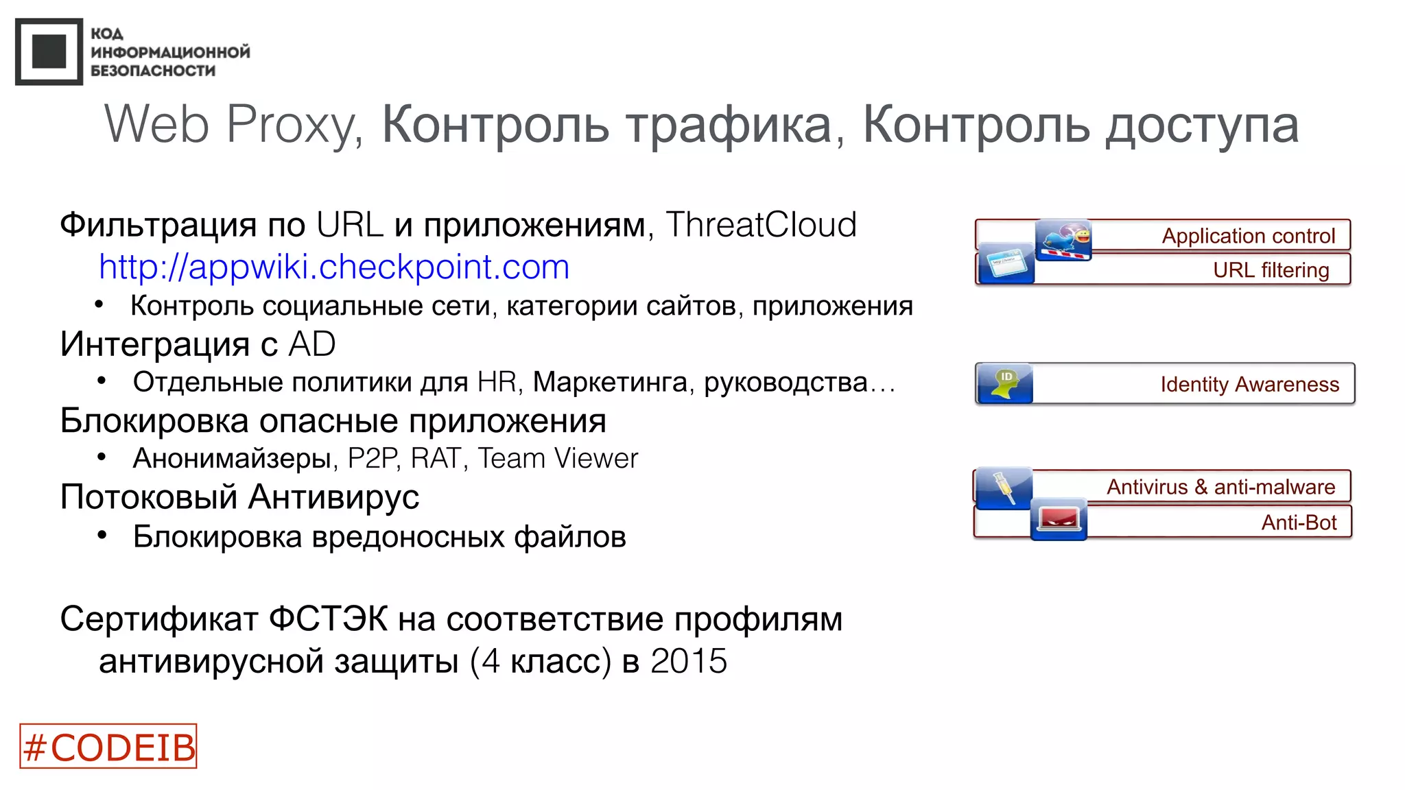 Web Proxy, ,Контроль трафика Контроль доступа
Фильтрация по URL и приложениям, ThreatCloud
http://appwiki.checkpoint.com
• , ,Контроль социальные сети категории сайтов приложения
Интеграция с AD
• Отдельные политики для HR, , …Маркетинга руководства
Блокировка опасные приложения
• ,Анонимайзеры P2P, RAT, Team Viewer
Потоковый Антивирус
• Блокировка вредоносных файлов
Сертификат ФСТЭК на соответствие профилям
(4 ) 2015антивирусной защиты класс в
Application control
URL filtering
Identity Awareness
Antivirus & anti-malware
Anti-Bot
#CODEIB
 