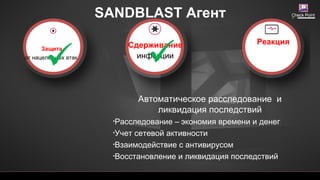 SANDBLAST Агент
[Restricted] ONLY for designated groups and
Автоматическое расследование и
ликвидация последствий
•Расследование – экономия времени и денег
•Учет сетевой активности
•Взаимодействие с антивирусом
•Восстановление и ликвидация последствий
Защита
от нацеленных атак
Сдерживание
инфекции
Реакция
 
 