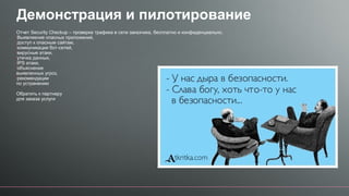Демонстрация и пилотирование
Отчет Security Checkup – проверка трафика в сети заказчика, бесплатно и конфиденциально.
•Выявляение опасных приложений,
•доступ к опасным сайтам,
•коммуникации бот-сетей,
•вирусные атаки,
•утечка данных,
•IPS атаки,
•объяснение
выявленных угроз,
•рекомендации
по устранению
Обратить к партнеру
для заказа услуги
 
