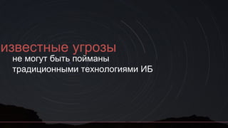 еизвестные угрозы
не могут быть пойманы
традиционными технологиями ИБ
 