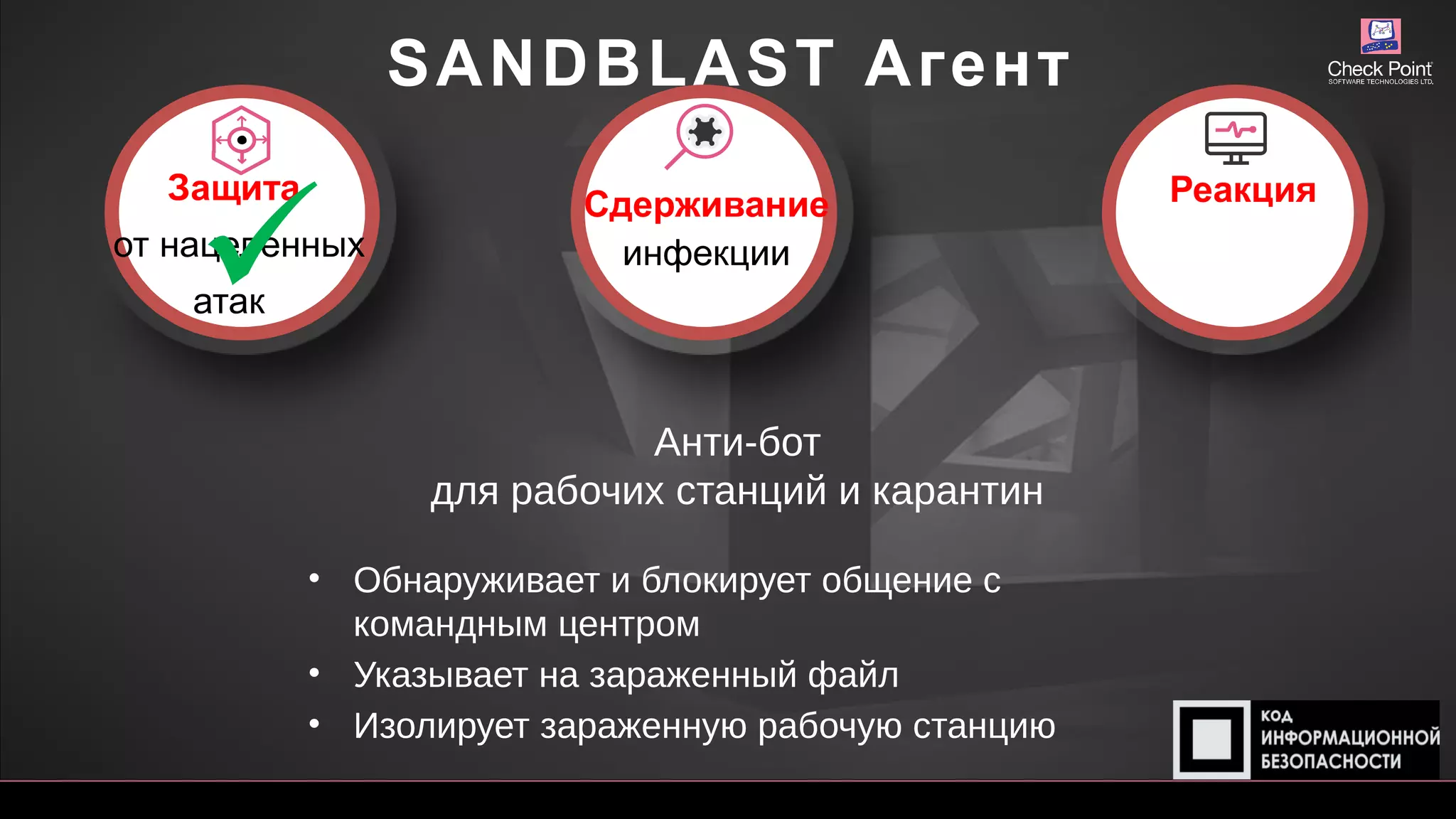 SANDBLAST Агент
Анти-бот
для рабочих станций и карантин
• Обнаруживает и блокирует общение с
командным центром
• Указывает на зараженный файл
• Изолирует зараженную рабочую станцию
Защита
от нацеленных
атак
Сдерживание
инфекции
Реакция

 