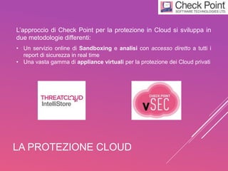 LA PROTEZIONE CLOUD
L’approccio di Check Point per la protezione in Cloud si sviluppa in
due metodologie differenti:
• Un servizio online di Sandboxing e analisi con accesso diretto a tutti i
report di sicurezza in real time
• Una vasta gamma di appliance virtuali per la protezione dei Cloud privati
 