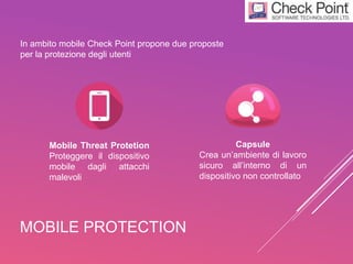 MOBILE PROTECTION
In ambito mobile Check Point propone due proposte
per la protezione degli utenti
Mobile Threat Protetion
Proteggere il dispositivo
mobile dagli attacchi
malevoli
Capsule
Crea un’ambiente di lavoro
sicuro all’interno di un
dispositivo non controllato
 