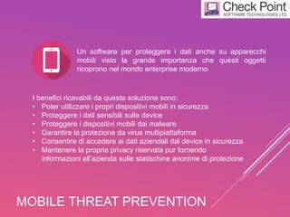 MOBILE THREAT PREVENTION
I benefici ricavabili da questa soluzione sono:
• Poter utilizzare i propri dispositivi mobili in sicurezza
• Proteggere i dati sensibili sulle device
• Proteggere i dispositivi mobili dai malware
• Garantire la protezione da virus multipiattaforma
• Consentire di accedere ai dati aziendali dal device in sicurezza
• Mantenere la propria privacy riservata pur fornendo
informazioni all’azienda sulle statischine anonime di protezione
Un software per proteggere i dati anche su apparecchi
mobili visto la grande importanza che questi oggetti
ricoprono nel mondo enterprise moderno
 