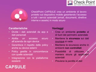 CAPSULE
CheckPoint CAPSULE crea un ambiente di lavoro
protetto sul dispositivo mobile garantendo l’accesso
a tutti i servizi aziendali (email, documenti, direttive
interne e assets) in modo sicuro
Caratteristiche
• Divide i dati aziendali da app e
dati personali
• Abilita un accesso sicuro
all’azienda da ogni device
• Garantisce il rispetto delle policy
anche su device esterni
• Policy gestite in concomitanza
con quelle aziendali
• Integrazione con le piattaforme
esistenti
Vantaggi
• Crea un ambiente protetto al
di fuori del perimetro aziendale
• Mantiene la sicurezza sui dati
ovunque si vada
• Mantiene la sicurezza anche in
ambienti non controllati
• Possibilità di utilizzare in
maniera sicura gli applicativi
aziendali
• Previene la perdita di dati
 