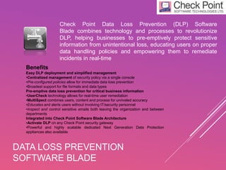 DATA LOSS PREVENTION
SOFTWARE BLADE
Check Point Data Loss Prevention (DLP) Software
Blade combines technology and processes to revolutionize
DLP, helping businesses to pre-emptively protect sensitive
information from unintentional loss, educating users on proper
data handling policies and empowering them to remediate
incidents in real-time
Benefits
Easy DLP deployment and simplified management
•Centralized management of security policy via a single console
•Pre-configured policies allow for immediate data loss prevention
•Broadest support for file formats and data types
Pre-emptive data loss prevention for critical business information
•UserCheck technology allows for real-time user remediation
•MultiSpect combines users, content and process for unrivaled accuracy
•Educates and alerts users without involving IT/security personnel
•Inspect and control sensitive emails both leaving the organization and between
departments
Integrated into Check Point Software Blade Architecture
•Activate DLP on any Check Point security gateway
•Powerful and highly scalable dedicated Next Generation Data Protection
appliances also available
 