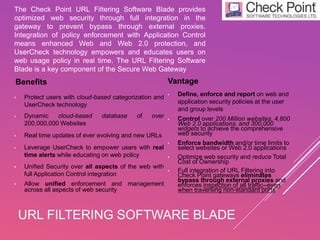 URL FILTERING SOFTWARE BLADE
Benefits
• Protect users with cloud-based categorization and
UserCheck technology
• Dynamic cloud-based database of over
200,000,000 Websites
• Real time updates of ever evolving and new URLs
• Leverage UserCheck to empower users with real
time alerts while educating on web policy
• Unified Security over all aspects of the web with
full Application Control integration
• Allow unified enforcement and management
across all aspects of web security
The Check Point URL Filtering Software Blade provides
optimized web security through full integration in the
gateway to prevent bypass through external proxies.
Integration of policy enforcement with Application Control
means enhanced Web and Web 2.0 protection, and
UserCheck technology empowers and educates users on
web usage policy in real time. The URL Filtering Software
Blade is a key component of the Secure Web Gateway
Vantage
• Define, enforce and report on web and
application security policies at the user
and group levels
• Control over 200 Million websites, 4,800
Web 2.0 applications, and 300,000
widgets to achieve the comprehensive
web security
• Enforce bandwidth and/or time limits to
select websites or Web 2.0 applications
• Optimize web security and reduce Total
Cost of Ownership
• Full integration of URL Filtering into
Check Point gateways eliminates
bypass through external proxies and
enforces inspection of all traffic--even
when traversing non-standard ports
 