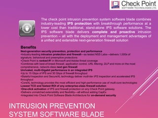 The check point intrusion prevention system software blade combines
industry-leading IPS protection with breakthrough performance at a
lower cost than traditional, stand-alone IPS software solutions. The
IPS software blade delivers complete and proactive intrusion
prevention – all with the deployment and management advantages of
a unified and extensible next-generation firewall solution
INTRUSION PREVENTION
SYSTEM SOFTWARE BLADE
Benefits
Next-generation security prevention, protection and performance
•Industry-leading intrusion protection and firewall—as tested NSS Labs—delivers 1,000s of
signature, behavioral and preemptive protections
•Check Point is ranked #1 in Microsoft and Adobe threat coverage
•Combines with best-of-breed firewall, application control, URL filtering, DLP and more on the most
comprehensive, network-class next gen firewall
Unrivaled, multi-Gigabit performance in an integrated IPS
•Up to 15 Gbps of IPS and 30 Gbps of firewall throughput
•Stateful Inspection and SecureXL technology deliver multi-tier IPS inspection and accelerated IPS
throughput
•CoreXL technology provides the most efficient and high-performance use of multi-core technologies
Lowest TCO and fastest ROI of any enterprise-class firewall solution
•One-click activation of IPS and firewall protection on any Check Point gateway
•Delivers unmatched extensibility and flexibility—all without adding CapEx
•Integrated into Check Point Software Blade Architecture for on-demand security
 
