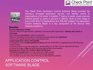 APPLICATION CONTROL
SOFTWARE BLADE
The Check Point Application Control Software Blade provides the
industry’s strongest application security and identity control to
organizations of all sizes. It enables IT teams to easily create granular
policies (based on users or groups) to identify, block or limit usage of
over 6,000 Web 2.0 applications and 300,000 widgets.The Application
Control Software Blade is a key component of the Secure Web
Gateway Appliance
Benefits
Granular Application Control
•Granular control of social networks, application and features within applications - identify, allow, block or
limit usage
•User and group granularity in policy and reporting
•Real time user alerts and education on risks and company policies with UserCheck
•Intuitive and insightful granular reports and forensic tools
Largest Application Library with AppWiki
•Leverages the world's largest application library with over 6,000 Web 2.0 applications and 300,000 social
network widgets
•Intuitively grouped in over 150 categories—including Web 2.0, IM, P2P, Voice & Video and File Share
•Embrace the power of Web 2.0 while protecting against threats and malware
Integrated into Check Point Software Blade Architecture
•Centralized management of security policy via a single console
•Activate application control on any Check Point security gateway
•Also available as a part of the Check Point Secure Web Gateway appliance
 